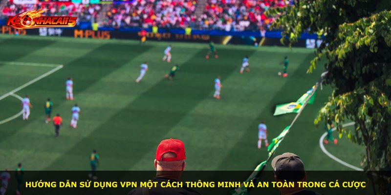 Hướng dẫn sử dụng VPN một cách thông minh và an toàn trong cá cược